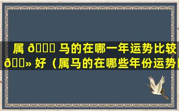 属 🐅 马的在哪一年运势比较 🌻 好（属马的在哪些年份运势比较好）